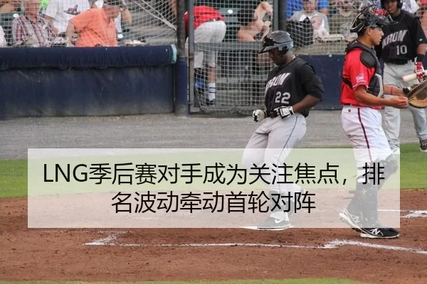 LNG季后赛对手成为关注焦点，排名波动牵动首轮对阵